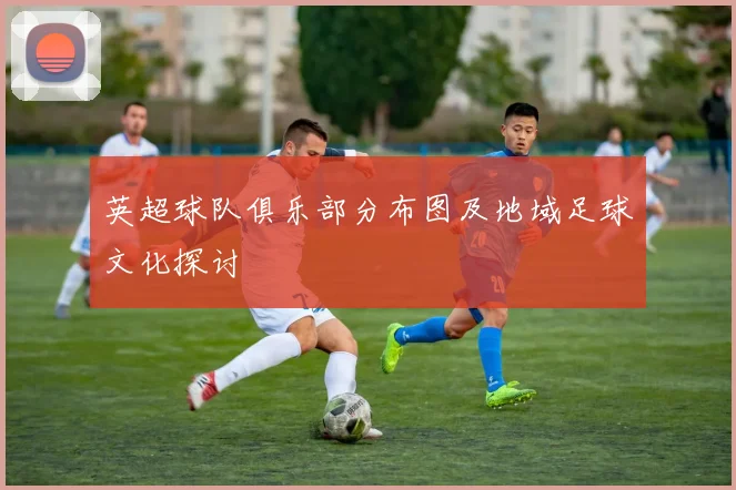 英超球队俱乐部分布图及地域足球文化探讨