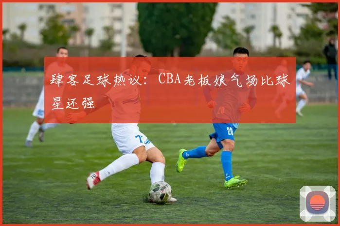 肆客足球热议：CBA老板娘气场比球星还强
